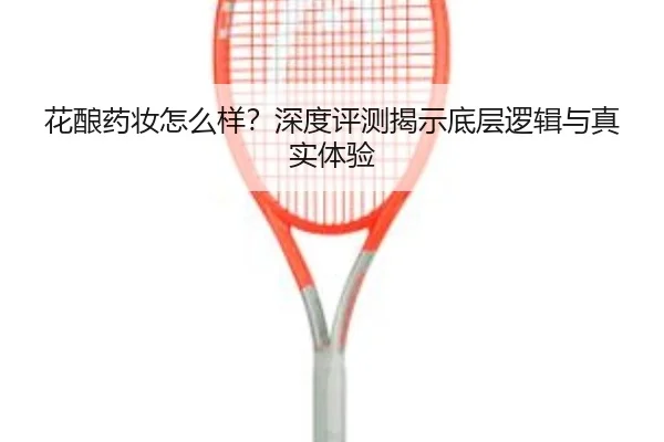 花酿药妆怎么样？深度评测揭示底层逻辑与真实体验