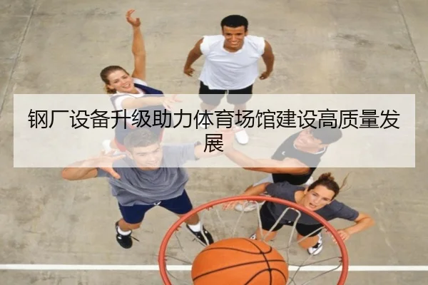 钢厂设备升级助力体育场馆建设高质量发展
