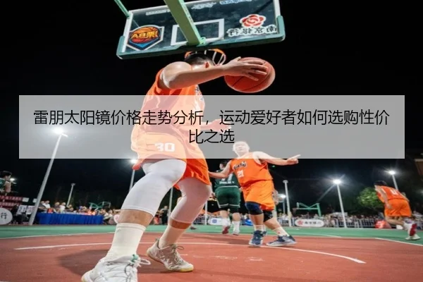 雷朋太阳镜价格走势分析，运动爱好者如何选购性价比之选